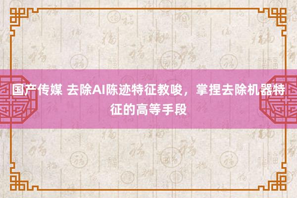 国产传媒 去除AI陈迹特征教唆，掌捏去除机器特征的高等手段