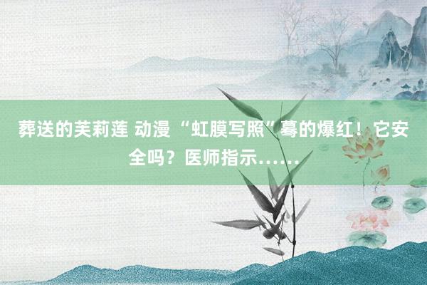 葬送的芙莉莲 动漫 “虹膜写照”蓦的爆红！它安全吗？医师指示……