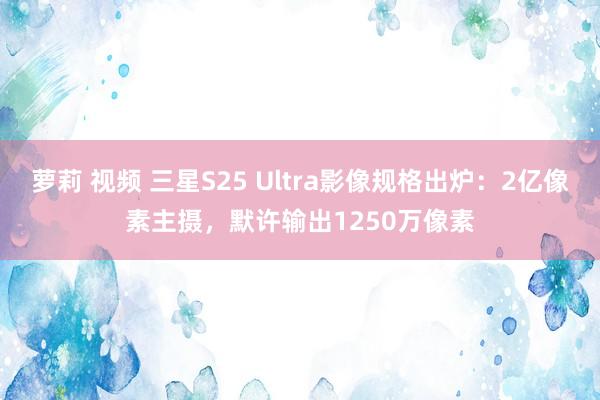 萝莉 视频 三星S25 Ultra影像规格出炉：2亿像素主摄，默许输出1250万像素