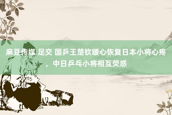 麻豆传媒 足交 国乒王楚钦暖心恢复日本小将心疼，中日乒乓小将相互荧惑