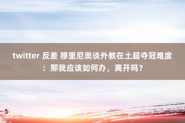 twitter 反差 穆里尼奥谈外教在土超夺冠难度：那我应该如何办，离开吗？
