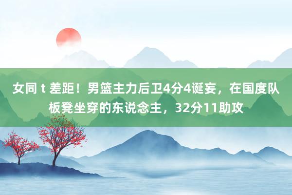 女同 t 差距！男篮主力后卫4分4诞妄，在国度队板凳坐穿的东说念主，32分11助攻