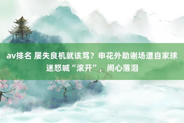 av排名 屡失良机就该骂？申花外助谢场遭自家球迷怒喊“滚开”，闹心落泪