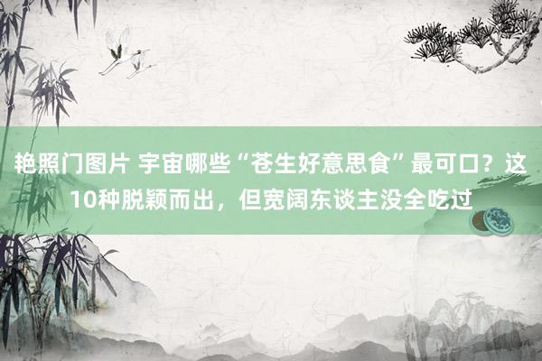 艳照门图片 宇宙哪些“苍生好意思食”最可口？这10种脱颖而出，但宽阔东谈主没全吃过