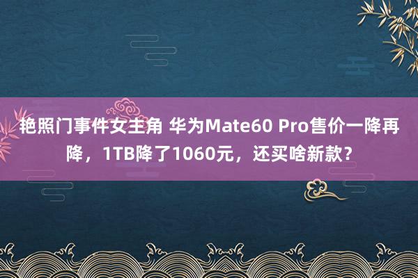 艳照门事件女主角 华为Mate60 Pro售价一降再降，1TB降了1060元，还买啥新款？