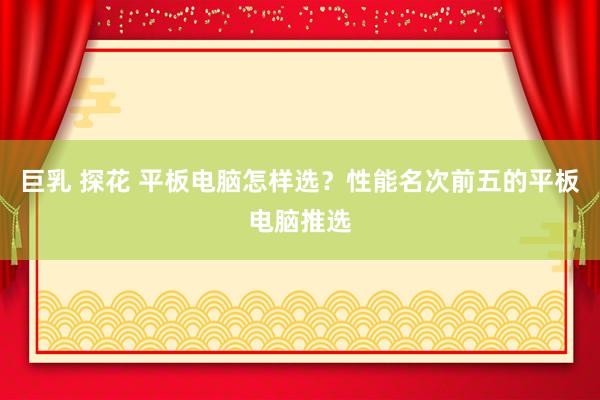 巨乳 探花 平板电脑怎样选？性能名次前五的平板电脑推选
