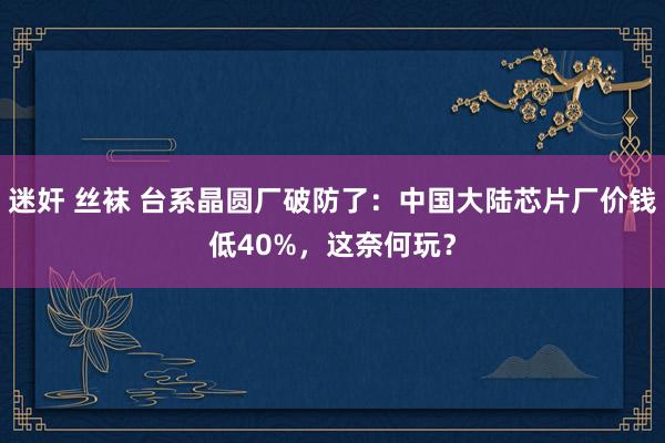 迷奸 丝袜 台系晶圆厂破防了：中国大陆芯片厂价钱低40%，这奈何玩？