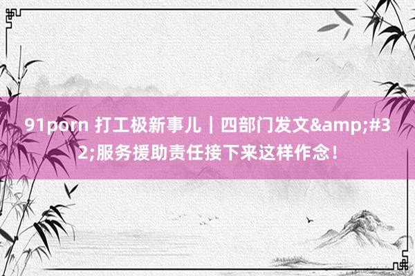 91porn 打工极新事儿｜四部门发文&#32;服务援助责任接下来这样作念！