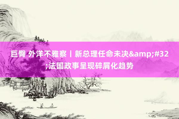 巨臀 外洋不雅察丨新总理任命未决&#32;法国政事呈现碎屑化趋势
