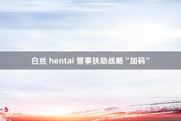 白丝 hentai 管事扶助战略“加码”
