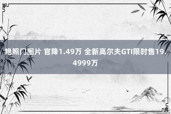 艳照门图片 官降1.49万 全新高尔夫GTI限时售19.4999万