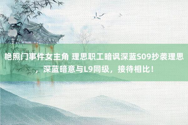艳照门事件女主角 理思职工暗讽深蓝S09抄袭理思，深蓝暗意与L9同级，接待相比！