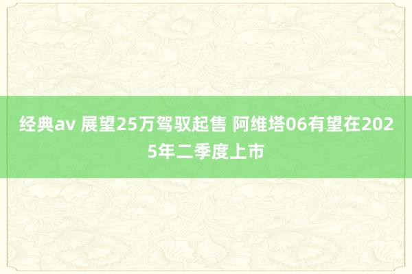 经典av 展望25万驾驭起售 阿维塔06有望在2025年二季度上市