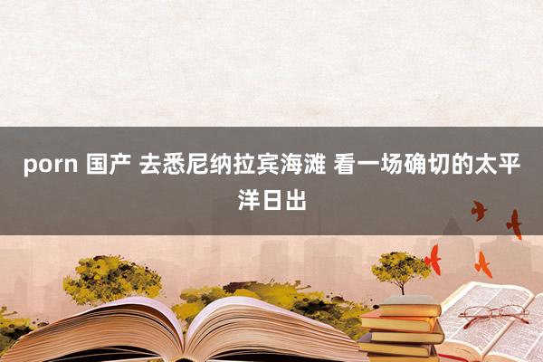 porn 国产 去悉尼纳拉宾海滩 看一场确切的太平洋日出