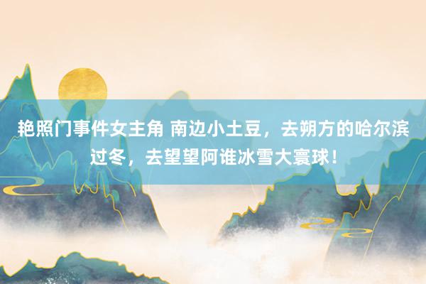 艳照门事件女主角 南边小土豆，去朔方的哈尔滨过冬，去望望阿谁冰雪大寰球！