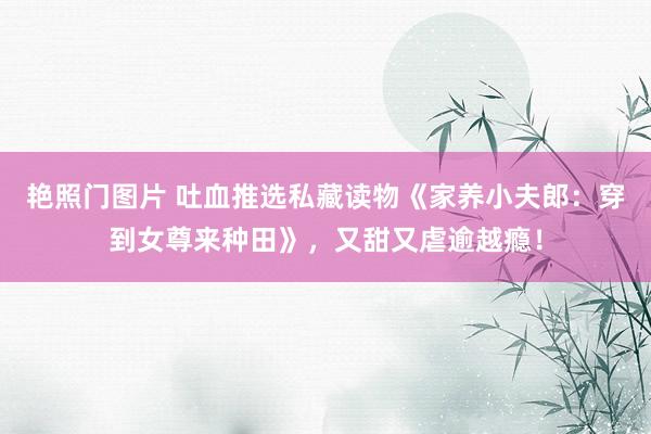 艳照门图片 吐血推选私藏读物《家养小夫郎：穿到女尊来种田》，又甜又虐逾越瘾！