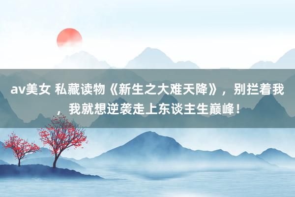 av美女 私藏读物《新生之大难天降》，别拦着我，我就想逆袭走上东谈主生巅峰！