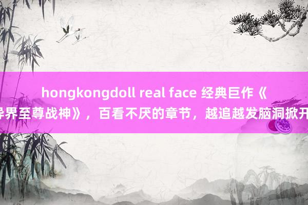 hongkongdoll real face 经典巨作《异界至尊战神》，百看不厌的章节，越追越发脑洞掀开！