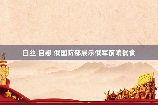 白丝 自慰 俄国防部展示俄军前哨餐食