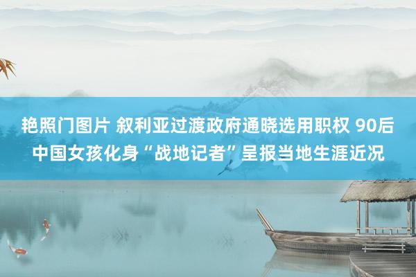 艳照门图片 叙利亚过渡政府通晓选用职权 90后中国女孩化身“战地记者”呈报当地生涯近况