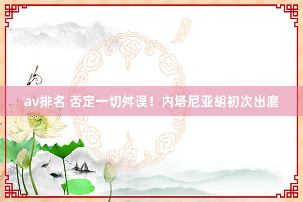 av排名 否定一切舛误！内塔尼亚胡初次出庭