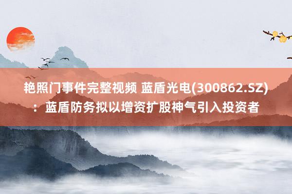 艳照门事件完整视频 蓝盾光电(300862.SZ)：蓝盾防务拟以增资扩股神气引入投资者