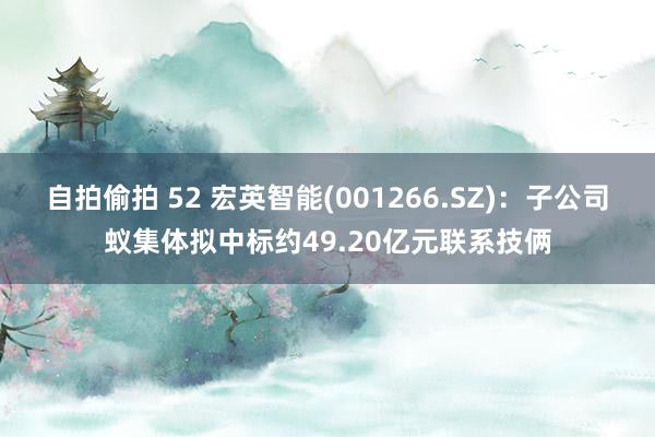 自拍偷拍 52 宏英智能(001266.SZ)：子公司蚁集体拟中标约49.20亿元联系技俩