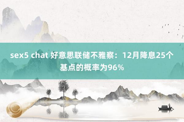 sex5 chat 好意思联储不雅察：12月降息25个基点的概率为96%