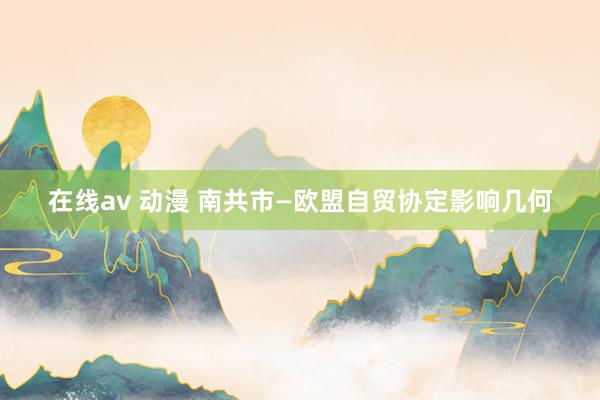 在线av 动漫 南共市—欧盟自贸协定影响几何