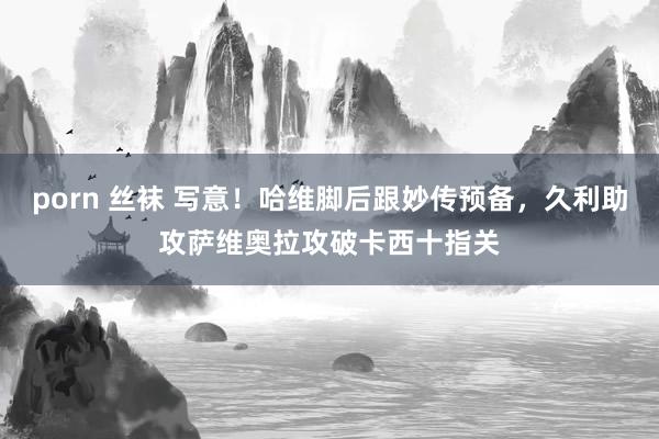 porn 丝袜 写意！哈维脚后跟妙传预备，久利助攻萨维奥拉攻破卡西十指关