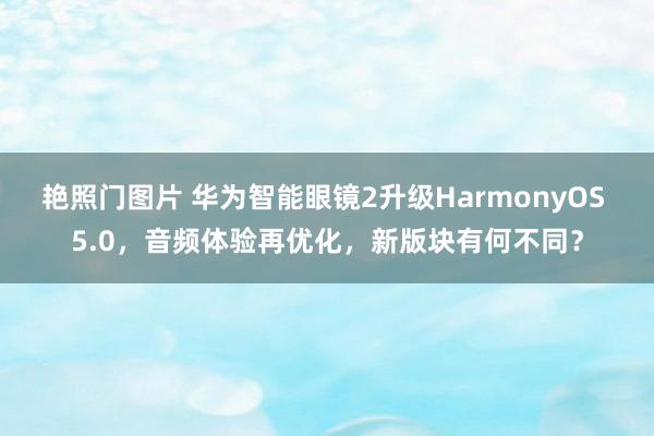 艳照门图片 华为智能眼镜2升级HarmonyOS 5.0，音频体验再优化，新版块有何不同？