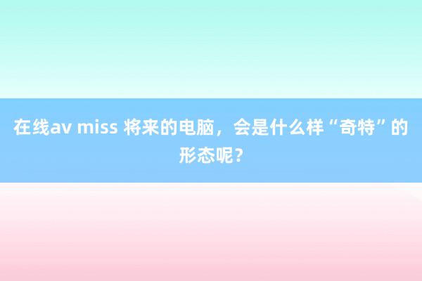 在线av miss 将来的电脑，会是什么样“奇特”的形态呢？