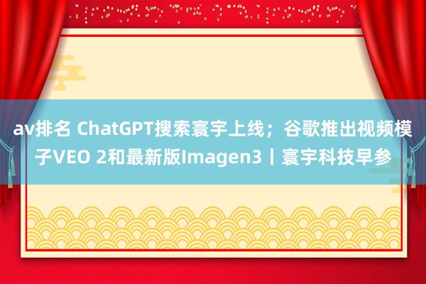 av排名 ChatGPT搜索寰宇上线；谷歌推出视频模子VEO 2和最新版Imagen3丨寰宇科技早参