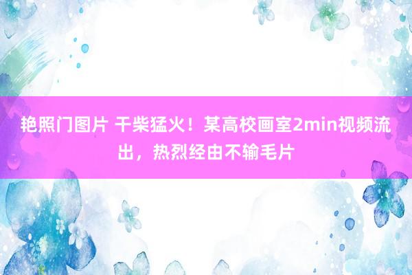 艳照门图片 干柴猛火！某高校画室2min视频流出，热烈经由不输毛片