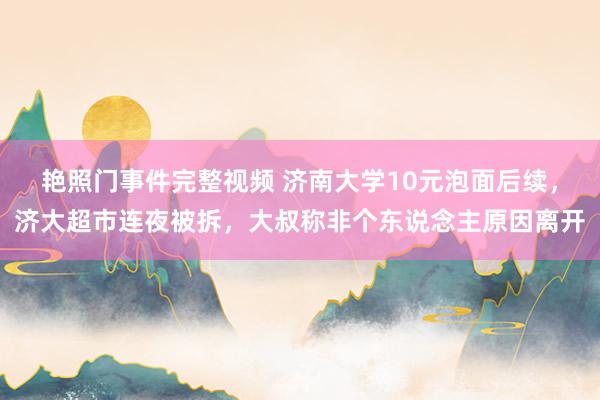 艳照门事件完整视频 济南大学10元泡面后续，济大超市连夜被拆，大叔称非个东说念主原因离开