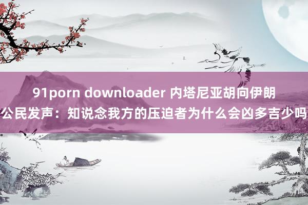 91porn downloader 内塔尼亚胡向伊朗公民发声：知说念我方的压迫者为什么会凶多吉少吗