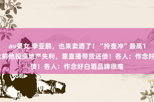 av美女 李亚鹏，也来卖酒了！“拎壶冲”最高1298元/瓶！此前他投资地产失利，靠直播带货还债！各人：作念好白酒品牌很难