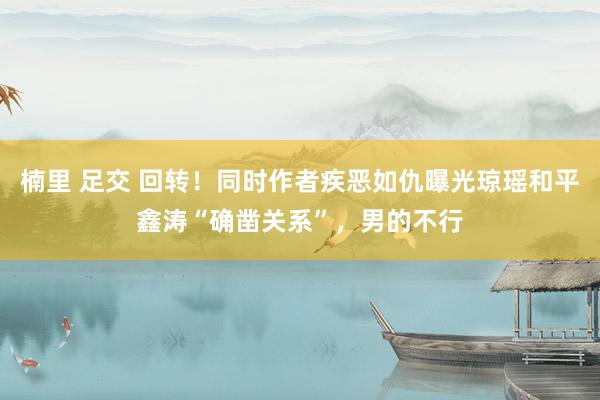 楠里 足交 回转！同时作者疾恶如仇曝光琼瑶和平鑫涛“确凿关系”，男的不行