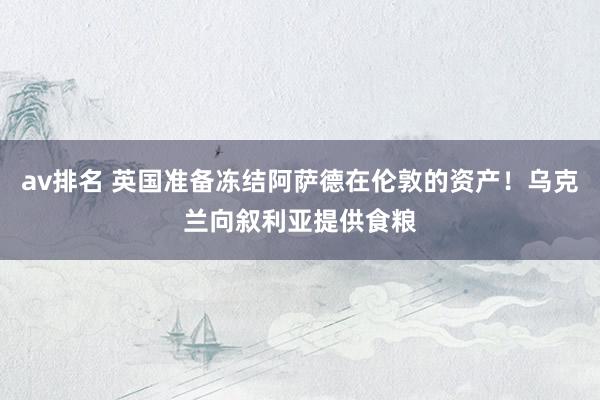 av排名 英国准备冻结阿萨德在伦敦的资产！乌克兰向叙利亚提供食粮