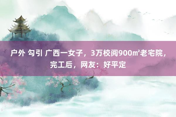 户外 勾引 广西一女子，3万校阅900㎡老宅院，完工后，网友：好平定