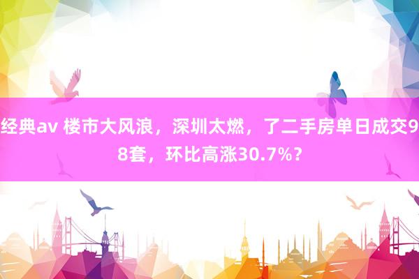 经典av 楼市大风浪，深圳太燃，了二手房单日成交98套，环比高涨30.7%？