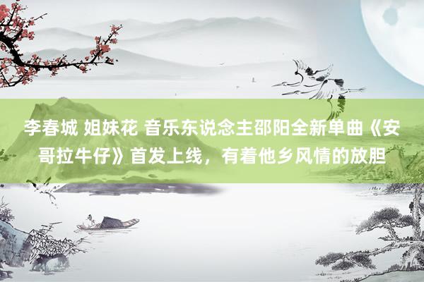 李春城 姐妹花 音乐东说念主邵阳全新单曲《安哥拉牛仔》首发上线，有着他乡风情的放胆