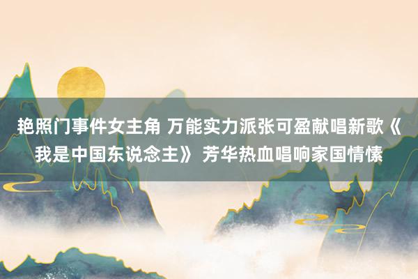 艳照门事件女主角 万能实力派张可盈献唱新歌《我是中国东说念主》 芳华热血唱响家国情愫