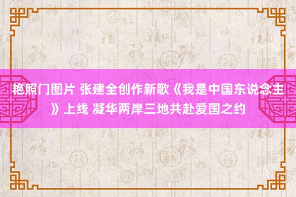 艳照门图片 张建全创作新歌《我是中国东说念主》上线 凝华两岸三地共赴爱国之约