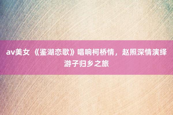 av美女 《鉴湖恋歌》唱响柯桥情，赵照深情演绎游子归乡之旅