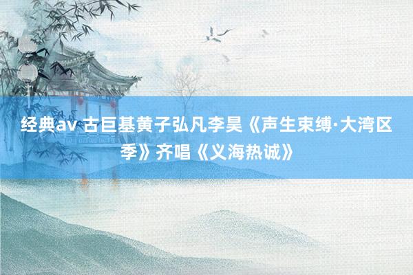 经典av 古巨基黄子弘凡李昊《声生束缚·大湾区季》齐唱《义海热诚》