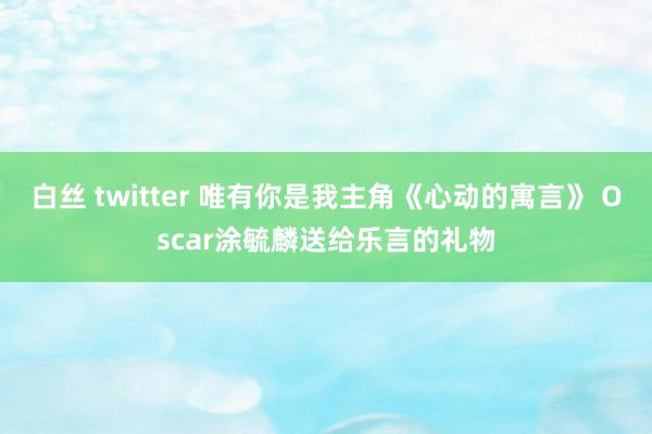 白丝 twitter 唯有你是我主角《心动的寓言》 Oscar涂毓麟送给乐言的礼物