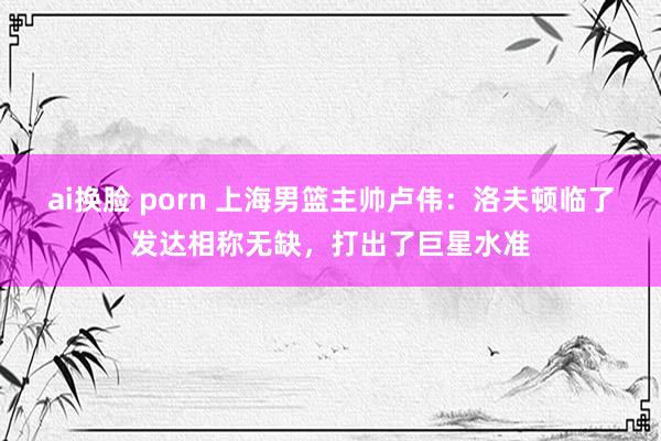 ai换脸 porn 上海男篮主帅卢伟：洛夫顿临了发达相称无缺，打出了巨星水准