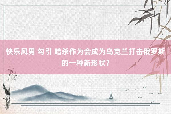快乐风男 勾引 暗杀作为会成为乌克兰打击俄罗斯的一种新形状？