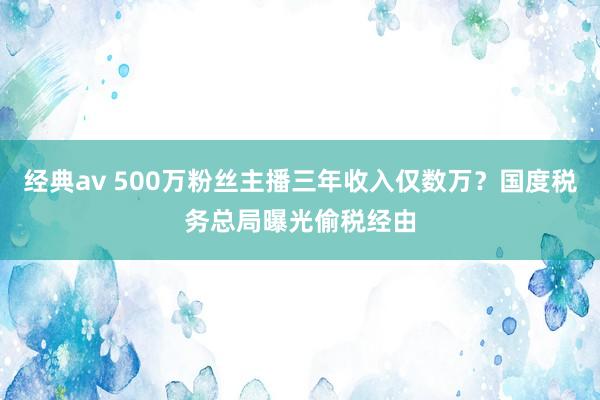 经典av 500万粉丝主播三年收入仅数万？国度税务总局曝光偷税经由